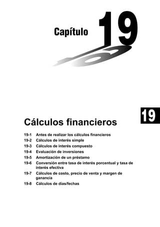 Capítulo

Cálculos financieros
19-1
19-2
19-3
19-4
19-5
19-6
19-7
19-8

Antes de realizar los cálculos financieros
Cálculos de interés simple
Cálculos de interés compuesto
Evaluación de inversiones
Amortización de un préstamo
Conversión entre tasa de interés porcentual y tasa de
interés efectiva
Cálculos de costo, precio de venta y margen de
ganancia
Cálculos de días/fechas

19

 
