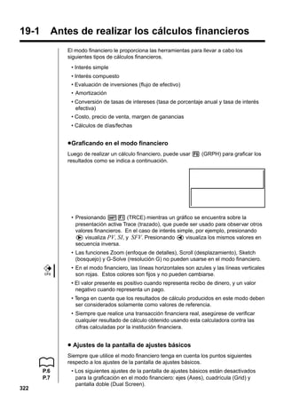 19-1

Antes de realizar los cálculos financieros
El modo financiero le proporciona las herramientas para llevar a cabo los
siguientes tipos de cálculos financieros.
• Interés simple
• Interés compuesto
• Evaluación de inversiones (flujo de efectivo)
• Amortización
• Conversión de tasas de intereses (tasa de porcentaje anual y tasa de interés
efectiva)
• Costo, precio de venta, margen de ganancias
• Cálculos de días/fechas

u Graficando en el modo financiero
Luego de realizar un cálculo financiero, puede usar 6 (GRPH) para graficar los
resultados como se indica a continuación.

• Presionando !1 (TRCE) mientras un gráfico se encuentra sobre la
presentación activa Trace (trazado), que puede ser usado para observar otros
valores financieros. En el caso de interés simple, por ejemplo, presionando
e visualiza PV, SI, y SFV. Presionando d visualiza los mismos valores en
secuencia inversa.
• Las funciones Zoom (enfoque de detalles), Scroll (desplazamiento), Sketch
(bosquejo) y G-Solve (resolución G) no pueden usarse en el modo financiero.
CFX

• En el modo financiero, las líneas horizontales son azules y las líneas verticales
son rojas. Estos colores son fijos y no pueden cambiarse.
• El valor presente es positivo cuando representa recibo de dinero, y un valor
negativo cuando representa un pago.
• Tenga en cuenta que los resultados de cálculo producidos en este modo deben
ser considerados solamente como valores de referencia.
• Siempre que realice una transacción financiera real, asegúrese de verificar
cualquier resultado de cálculo obtenido usando esta calculadora contra las
cifras calculadas por la institución financiera.

u Ajustes de la pantalla de ajustes básicos
Siempre que utilice el modo financiero tenga en cuenta los puntos siguientes
respecto a los ajustes de la pantalla de ajustes básicos.
P.6
P.7
322

• Los siguientes ajustes de la pantalla de ajustes básicos están desactivados
para la graficación en el modo financiero: ejes (Axes), cuadrícula (Grid) y
pantalla doble (Dual Screen).

 