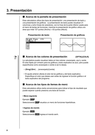3. Presentación
k Acerca de la pantalla de presentación
Esta calculadora utiliza dos tipos de presentación: una presentación de texto y
una presentación de gráficos. La presentación de texto puede visualizar 21
columnas y ocho líneas de caracteres, con la línea de la parte inferior usada para
el menú de teclas de funciones, mientras la presentación de gráfico utiliza una
área que mide 127 puntos (Ancho) × 63 puntos (Altura).

Presentación de texto

Presentación de gráficos

k Acerca de los colores de presentación

[OPTN]-[COLR]

CFX

La calculadora puede visualizar datos en tres colores: anaranjado, azul y verde.
El color fijado por omisión para los gráficos y texto explicativo es azul, pero puede
especificarse como anaranjado o verde si así lo desea.
• {Orng}/{Grn} ... {anaranjado}/{verde}
• El ajuste anterior afecta el color de los gráficos y del texto explicativo.
Especifique el color que desea usar antes de ingresar la función gráfica o el
texto explicativo del programa.

k Acerca de los tipos de ítemes de menú
Esta calculadora utiliza cierta convenciones para indicar el tipo de resultado que
puede esperar cuando presiona una tecla de función.
• Menú siguiente
Ejemplo:
Seleccionando

visualiza un menú de funciones hiperbólicas.

• Ingreso de mando
Ejemplo:
Seleccionando

8

ingresa el mando senh.

 