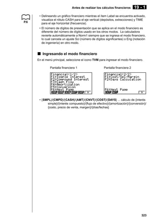 Antes de realizar los cálculos financieros

P.6

19 - 1

• Delineando un gráfico financiero mientras el ítem Label se encuentra activado,
visualiza el rótulo CASH para el eje vertical (depósitos, extracciones) y TIME
para el eje horizontal (frecuencia).
• El número de dígitos de presentación que se aplica en el modo financiero es
diferente del número de dígitos usado en los otros modos. La calculadora
revierte automáticamente a Norm1 siempre que se ingresa el modo financiero,
lo cual cancela un ajuste Sci (número de dígitos significantes) o Eng (notación
de ingeniería) en otro modo.

k Ingresando el modo financiero
En el menú principal, seleccione el icono TVM para ingresar el modo financiero.
Pantalla financiera 1

Pantalla financiera 2

• {SMPL}/{CMPD}/{CASH}/{AMT}/{CNVT}/{COST}/{DAYS} ... cálculo de {interés
simple}/{interés compuesto}/{flujo de efectivo}/{amortización}/{conversión}/
{costo, precio de venta, margen}/{días/fechas}

323

 