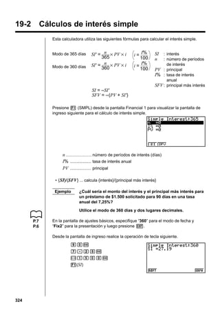 19-2

Cálculos de interés simple
Esta calculadora utiliza las siguientes fórmulas para calcular el interés simple.

Modo de 365 días
Modo de 360 días

SI' = n × PV × i
365
SI' = n × PV × i
360

I%
100
I%
i=
100
i=

SI
n

: interés
: número de períodos
de interés
PV : principal
I% : tasa de interés
anual
SFV : principal más interés

SI = –SI'
SFV = –(PV + SI')
Presione 1 (SMPL) desde la pantalla Financial 1 para visualizar la pantalla de
ingreso siguiente para el cálculo de interés simple.

n ...................... número de períodos de interés (días)
I% ................ tasa de interés anual
PV .................. principal
• { SI}/{SFV} ... calcula {interés}/{principal más interés}
Ejemplo

¿Cuál sería el monto del interés y el principal más interés para
un préstamo de $1.500 solicitado para 90 días en una tasa
anual del 7,25%?
Utilice el modo de 360 días y dos lugares decimales.

P.7
P.6

En la pantalla de ajustes básicos, especifique “360” para el modo de fecha y
“Fix2” para la presentación y luego presione J.
Desde la pantalla de ingreso realice la operación de tecla siguiente.
jaw
h.cfw
-bfaaw
1(SI)

324

 