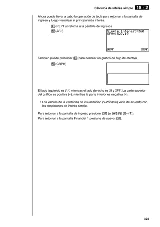 Cálculos de interés simple

19 - 2

Ahora puede llevar a cabo la operación de tecla para retornar a la pantalla de
ingreso y luego visualizar el principal más interés.
1(REPT) (Retorna a la pantalla de ingreso)
2(SFV)

También puede presionar 6 para delinear un gráfico de flujo de efectivo.
6(GRPH)

El lado izquierdo es PV, mientras el lado derecho es SI y SFV. La parte superior
del gráfico es positiva (+), mientras la parte inferior es negativa (–).
• Los valores de la ventanilla de visualización (V-Window) varía de acuerdo con
las condiciones de interés simple.
Para retornar a la pantalla de ingreso presione J (o !6 (G↔T)).
Para retornar a la pantalla Financial 1 presione de nuevo J.

325

 