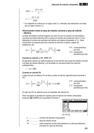 Cálculos de interés compuesto

PMT = –

n=–

19 - 3

PV + FV
n

PV + FV
PMT

• Un depósito se indica por un signo más (+), mientras una extracción se indica
por un signo menos (–).

u Conversión entre la tasa de interés nominal y tasa de interés
efectiva
La tasa de interés nominal (ingreso de valor I% por el usuario) es convertida a
una tasa de interés efectiva (I%') cuando el número de cuotas por año (P/Y) es
diferente al número de períodos del cálculo de interés compuesto (C/Y). Esta
conversión se requiere para las cuentas de ahorros a plazos, pagos de
préstamos, etc.
[C / Y ]

{

}

[P / Y ]
I%
I%' = (1 +
) –1 ×100
100 × [C / Y ]

P/Y : cuota periódica
por año

C/Y : compuesto
periódica por año

Cuando se calcula n, PV, PMT, FV
El siguiente cálculo se realiza luego de la conversión de la tasa de interés nominal
a la tasa de interés efectiva, y el resultado se usa para todos los cálculos
subsiguientes.

i = I%'÷100
Cuando se calcula I%
Luego de que se obtiene I% se lleva a cabo el cálculo siguiente para convertir a
I%':

{

I%' = (1+

[P / Y ]

}

I% [C / Y ]
)
–1 ×[C / Y ]×100
100

P/Y : cuota periódica
por año

C/Y : compuesto
periódica por año

El valor de I%' se obtiene como el resultado del cálculo I% .
Para visualizar la pantalla de ingreso para el cálculo de interés compuesto,
presione 2 (CMPD) en la pantalla Financial 1.

n ..................... número de período compuestos
I% ................... tasa de interés anual
PV .................. valor presente (monto del préstamo en caso de préstamo;
principal en caso de ahorros)
327

 
