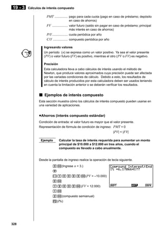 19 - 3

Cálculos de interés compuesto

PMT ............... pago para cada cuota (pago en caso de préstamo; depósito
en caso de ahorros)

FV .................. valor futuro (saldo sin pagar en caso de préstamo; principal
más interés en caso de ahorros)

P/ Y .................. cuota periódica por año
C/ Y ................. compuesto periódica por año
Ingresando valores
Un período ( n) se expresa como un valor positivo. Ya sea el valor presente
( PV) o valor futuro (FV) es positivo, mientras el otro ( PV o FV) es negativo.
Precisión
Esta calculadora lleva a cabo cálculos de interés usando el método de
Newton, que produce valores aproximados cuya precisión puede ser afectada
por las variadas condiciones de cálculo. Debido a esto, los resultados de
cálculo de interés producidos por esta calculadora deben ser usados teniendo
en cuenta la limitación anterior o se deberán verificar los resultados.

k Ejemplos de interés compuesto
Esta sección muestra cómo los cálculos de interés compuesto pueden usarse en
una variedad de aplicaciones.

u Ahorros (interés compuesto estándar)
Condición de entrada: el valor futuro es mayor que el valor presente.
Representación de fórmula de condición de ingreso: PMT = 0
|PV| < |FV|
Ejemplo

Calcular la tasa de interés requerida para aumentar un monto
principal de $10.000 a $12.000 en tres años, cuando el
compuesto es llevado a cabo anualmente.

Desde la pantalla de ingreso realice la operación de tecla siguiente.
dw(Ingrese n = 3.)
c
-baaaaw(PV = –10.000)
aw
bcaaaw(FV = 12.000)
bw
cw(compuesto semianual)
2(I%)

328

 