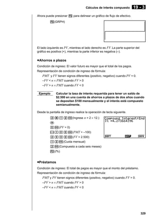Cálculos de interés compuesto

19 - 3

Ahora puede presionar 6 para delinear un gráfico de flujo de efectivo.
6(GRPH)

El lado izquierdo es PV, mientras el lado derecho es FV. La parte superior del
gráfico es positiva (+), mientras la parte inferior es negativa (–).

u Ahorros a plazos
Condición de ingreso: El valor futuro es mayor que el total de los pagos.
Representación de condición de ingreso de fórmula:

PMT y FV tienen signos diferentes (positivo, negativo) cuando PV = 0.
–FV < n × PMT cuando FV > 0
–FV > n × PMT cuando FV < 0
Ejemplo

Calcular la tasa de interés requerida para tener un saldo de
$2.500 en una cuenta de ahorros a plazos de dos años cuando
se depositan $100 mensualmente y el interés está compuesto
semianualmente.

Desde la pantalla de ingreso realice la operación de tecla siguiente.
c*bcw(Ingrese n = 2 × 12.)
c
aw( PV = 0)
-baaw( PMT = –100)
cfaaw( FV = 2.500)
bcw(Cuota mensual)
cw(Compuesto a cada seis meses)
2(I%)

uPréstamos
Condición de ingreso: El total de pagos es mayor que el monto del préstamo.
Representación de condición de ingreso de fórmula:

PMT y PV tienen signos diferentes (positivo, negativo) cuando FV = 0.
–PV > n × PMT cuando PV > 0
–PV < n × PMT cuando PV < 0

329

 