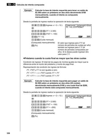 19 - 3

Cálculos de interés compuesto
Ejemplo

Calcular la tasa de interés requerida para tener un saldo de
$2.300 sobre un préstamo en dos años devolviendo $100
mensualmente, cuando el interés es compuesto
mensualmente.

Desde la pantalla de ingreso realice la operación de tecla siguiente.
c*bcw(Ingrese n = 2 × 12.)
c
cdaaw( PV = 2.300)
-baaw( PMT = –100)
aw( FV = 0)
bcw(Cuota mensual)
(Compuesto mensualmente)
2(I%)

El valor que ingrese para P/Y (el
número de períodos de cuotas por año)
también se ingresar para C/Y (el
número de períodos compuestos por
año). Si lo desea puede ingresar otro
valor para C/Y.

uPréstamo cuando la cuota final es mayor que las otras cuotas
Condición de ingreso: El total de los pagos de montos iguales es mayor que la
diferencia entre el monto del préstamo y monto de pago final.
Representación de condición de ingreso de fórmula:

PV, PMT y FV no son iguales a cero.
PV + FV > – n × PMT cuando FV > PV
PV + FV < – n × PMT cuando FV < PV
Ejemplo

Calcular la tasa de interés requerida para pagar un saldo de
$2.500 sobre un préstamo en dos años (24 cuotas),
devolviendo mensualmente $100 y una cuota final de $200,
cuando el interés está compuesto mensualmente.

Desde la pantalla de ingreso realice la operación de tecla siguiente.
c*bcw(Ingrese n = 2 × 12.)
c
cfaaw( PV = 2.500)
-baaw( PMT = –100)
-caaw( FV = –200)
bcw(Cuota mensual)
(Compuesto mensualmente)
2(I%)

330

 