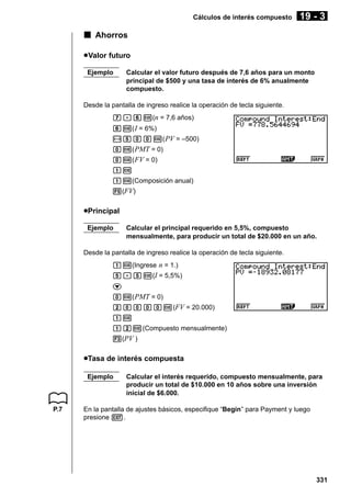 Cálculos de interés compuesto

19 - 3

k Ahorros
u Valor futuro
Ejemplo

Calcular el valor futuro después de 7,6 años para un monto
principal de $500 y una tasa de interés de 6% anualmente
compuesto.

Desde la pantalla de ingreso realice la operación de tecla siguiente.
h.gw(n = 7,6 años)
gw( I = 6%)
-faaw( PV = –500)
aw( PMT = 0)
aw( FV = 0)
bw
bw(Composición anual)
5(FV)

uPrincipal
Ejemplo

Calcular el principal requerido en 5,5%, compuesto
mensualmente, para producir un total de $20.000 en un año.

Desde la pantalla de ingreso realice la operación de tecla siguiente.
bw(Ingrese n = 1.)
f.fw(I = 5,5%)
c
aw( PMT = 0)
caaaaw(FV = 20.000)
bw
bcw(Compuesto mensualmente)
3(PV )

uTasa de interés compuesta
Ejemplo

P.7

Calcular el interés requerido, compuesto mensualmente, para
producir un total de $10.000 en 10 años sobre una inversión
inicial de $6.000.

En la pantalla de ajustes básicos, especifique “Begin” para Payment y luego
presione J.

331

 