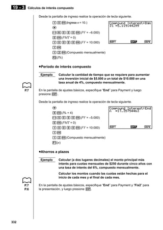 19 - 3

Cálculos de interés compuesto
Desde la pantalla de ingreso realice la operación de tecla siguiente.
baw(Ingrese n = 10.)
c
-gaaaw(PV = –6.000)
aw( PMT = 0)
baaaaw(FV = 10.000)
bw
bcw(Compuesto mensualmente)
2(I%)

u Período de interés compuesto
Ejemplo

P.7

Calcular la cantidad de tiempo que se requiere para aumentar
una inversión inicial de $5.000 a un total de $10.000 en una
tasa anual de 4%, compuesto mensualmente.

En la pantalla de ajustes básicos, especifique “End” para Payment y luego
presione J.
Desde la pantalla de ingreso realice la operación de tecla siguiente.
c
ew( I% = 4)
-faaaw(PV = –5.000)
aw( PMT = 0)
baaaaw(FV = 10.000)
bw
bcw(Compuesto mensualmente)
1(n)

uAhorros a plazos
Ejemplo

Calcular (a dos lugares decimales) el monto principal más
interés para cuotas mensuales de $250 durante cinco años con
una tasa de interés del 6%, compuesto mensualmente.
Calcular los montos cuando las cuotas están hechas para el
inicio de cada mes y el final de cada mes.

P.7
P.6

332

En la pantalla de ajustes básicos, especifique “End” para Payment y “Fix2” para
la presentación, y luego presione J.

 