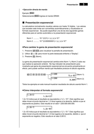 Presentación

3

• Ejecución directa de mando
Ejemplo:
Seleccionando

ingresa el mando DRAW.

k Presentación exponencial
La calculadora normalmente visualiza valores con hasta 10 dígitos. Los valores
que exceden este límite son convertidos automáticamente y visualizados en
formato exponencial. Se puede especificar una de las dos siguientes gamas
diferentes para el cambio automático a la presentación exponencial.
Norm 1 ........... 10–2 (0,01) > |x|, |x| > 1010
Norm 2 ........... 10–9 (0,000000001) > |x|, |x| > 1010

u Para cambiar la gama de presentación exponencial
1. Presione !Z para visualizar la pantalla de presentación.
2. Utilice f y c para mover la parte destacada brillante a “Display”.
3. Presione 3 (Norm).
La gama de presentación exponencial cambia entre Norm 1 y Norm 2 cada vez
que realiza la operación anterior. No hay indicador de presentación para
mostrarle qué gama de presentación exponencial se encuentra actualmente en
efecto, pero puede verificar viendo qué resultados produce el cálculo siguiente.
Ab/caaw

(Norm 1)
(Norm 2)

Todos los ejemplos en este manual muestran resultados de cálculo usando Norm 1.

u Cómo interpretar el formato exponencial

1.2E+12 indica que el resultado es equivalente a 1,2 × 1012 . Esto significa que
debe mover el punto decimal en 1,2 doce lugares a la derecha, debido a que el
exponente es positivo. Esto resulta en el valor 1.200.000.000.000.

1.2E–03 indica que el resultado es equivalente a 1,2 × 10 –3. Esto significa que
debe mover el punto decimal en 1,2 tres lugares a la izquierda, debido a que el
exponente es negativo. Esto resulta en el valor 0,0012.

9

 