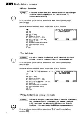 19 - 3

Cálculos de interés compuesto

uNúmero de cuotas
Ejemplo

P.7

Calcular el número de cuotas mensuales de $84 requerido para
acumular un total de $6.000 en una tasa anual del 6%,
compuesto anualmente.

En la pantalla de ajustes básicos, especifique “End” para Payment y luego
presione J.
Desde la pantalla de ingreso realice la operación de tecla siguiente.
c
gw
aw( PV = 0)
-iew(PMT = –84)
gaaaw( FV = 6.000)
bcw(Cuotas mensuales)
bw(Compuesto anual)
1(n)

uTasa de interés
Ejemplo
P.7

Calcular la tasa de interés anual requerida para acumular un
total de $10.000 en 10 años con cuotas mensuales de $60.

En la pantalla de ajustes básicos, especifique “End” para Payment y luego
presione J.
Desde la pantalla de ingreso realice la operación de tecla siguiente.
ba*bcw(Ingrese n = 10 × 12.)
c
aw( PV = 0)
-gaw(PMT = –60)
baaaaw(FV = 10.000)
bcw(Cuotas mensuales)
bw(Compuesto anual)
2(I%)

uPrincipal más interés con depósito inicial
Ejemplo

P.7
334

Calcular el monto principal más el interés luego de un año para
una cuenta de ahorros a plazos con una tasa de interés de
4,5%, compuesto mensualmente, abierto con un depósito
inicial de $1.000, con cuotas de $500 agregadas cada mes.

En la pantalla de ajustes básicos, especifique “End” para Payment y luego
presione J.

 