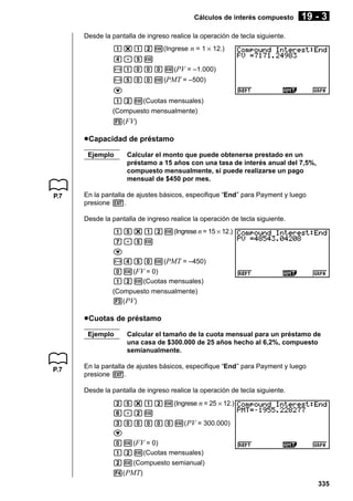 Cálculos de interés compuesto

19 - 3

Desde la pantalla de ingreso realice la operación de tecla siguiente.
b*bcw(Ingrese n = 1 × 12.)
e.fw
-baaaw(PV = –1.000)
-faaw(PMT = –500)
c
bcw(Cuotas mensuales)
(Compuesto mensualmente)
5( FV)

u Capacidad de préstamo
Ejemplo

P.7

Calcular el monto que puede obtenerse prestado en un
préstamo a 15 años con una tasa de interés anual del 7,5%,
compuesto mensualmente, si puede realizarse un pago
mensual de $450 por mes.

En la pantalla de ajustes básicos, especifique “End” para Payment y luego
presione J.
Desde la pantalla de ingreso realice la operación de tecla siguiente.
bf*bcw(Ingrese n = 15 × 12.)
h.fw
c
-efaw(PMT = –450)
aw(FV = 0)
bcw(Cuotas mensuales)
(Compuesto mensualmente)
3( PV)

u Cuotas de préstamo
Ejemplo

P.7

Calcular el tamaño de la cuota mensual para un préstamo de
una casa de $300.000 de 25 años hecho al 6,2%, compuesto
semianualmente.

En la pantalla de ajustes básicos, especifique “End” para Payment y luego
presione J.
Desde la pantalla de ingreso realice la operación de tecla siguiente.
cf*bcw(Ingrese n = 25 × 12.)
g.cw
daaaaaw( PV = 300.000)
c
aw(FV = 0)
bcw(Cuotas mensuales)
cw(Compuesto semianual)
4( PMT)
335

 