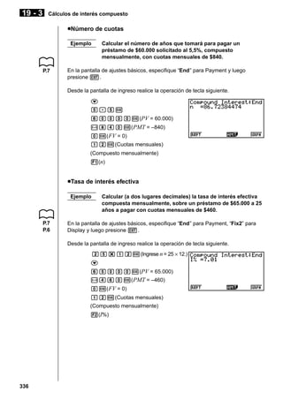 19 - 3

Cálculos de interés compuesto

uNúmero de cuotas
Ejemplo

P.7

Calcular el número de años que tomará para pagar un
préstamo de $60.000 solicitado al 5,5%, compuesto
mensualmente, con cuotas mensuales de $840.

En la pantalla de ajustes básicos, especifique “End” para Payment y luego
presione J.
Desde la pantalla de ingreso realice la operación de tecla siguiente.
c
f.fw
gaaaaw(PV = 60.000)
-ieaw( PMT = –840)
aw( FV = 0)
bcw(Cuotas mensuales)
(Compuesto mensualmente)
1(n)

uTasa de interés efectiva
Ejemplo

P.7
P.6

Calcular (a dos lugares decimales) la tasa de interés efectiva
compuesta mensualmente, sobre un préstamo de $65.000 a 25
años a pagar con cuotas mensuales de $460.

En la pantalla de ajustes básicos, especifique “End” para Payment, “Fix2” para
Display y luego presione J.
Desde la pantalla de ingreso realice la operación de tecla siguiente.
cf*bcw(Ingrese n = 25 × 12.)
c
gfaaaw(PV = 65.000)
-egaw( PMT = –460)
aw( FV = 0)
bcw(Cuotas mensuales)
(Compuesto mensualmente)
2(I%)

336

 