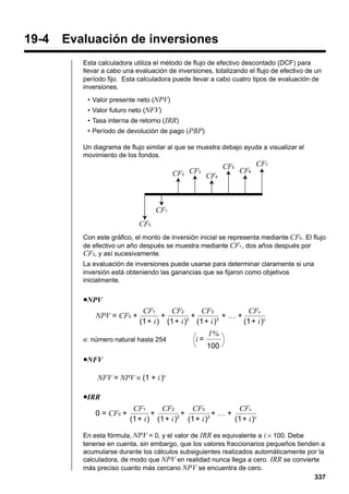 19-4

Evaluación de inversiones
Esta calculadora utiliza el método de flujo de efectivo descontado (DCF) para
llevar a cabo una evaluación de inversiones, totalizando el flujo de efectivo de un
período fijo. Esta calculadora puede llevar a cabo cuatro tipos de evaluación de
inversiones.
• Valor presente neto (NPV)
• Valor futuro neto (NFV)
• Tasa interna de retorno ( IRR)
• Período de devolución de pago ( PBP)
Un diagrama de flujo similar al que se muestra debajo ayuda a visualizar el
movimiento de los fondos.

CF2 CF3 CF4

CF5

CF7
CF6

CF1
CF0
Con este gráfico, el monto de inversión inicial se representa mediante CF0 . El flujo
de efectivo un año después se muestra mediante CF1 , dos años después por
CF2, y así sucesivamente.
La evaluación de inversiones puede usarse para determinar claramente si una
inversión está obteniendo las ganancias que se fijaron como objetivos
inicialmente.

uNPV

NPV = CF0 +

CF2
CF3
CFn
CF1
+
+
+…+
(1+ i) (1+ i)2 (1+ i)3
(1+ i)n

n: número natural hasta 254

i=

I%
100

uNFV

NFV = NPV × (1 + i )n
uIRR

0 = CF0 +

CF2
CF3
CFn
CF1
+
+
+…+
(1+ i) (1+ i)2 (1+ i)3
(1+ i)n

En esta fórmula, NPV = 0, y el valor de IRR es equivalente a i × 100. Debe
tenerse en cuenta, sin embargo, que los valores fraccionarios pequeños tienden a
acumularse durante los cálculos subsiguientes realizados automáticamente por la
calculadora, de modo que NPV en realidad nunca llega a cero. IRR se convierte
más preciso cuanto más cercano NPV se encuentra de cero.
337

 