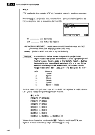 19 - 4

Evaluación de inversiones

uPBP
PBP es el valor de n cuando NPV > 0 (cuando la inversión puede recuperarse).
Presione 3 (CASH) desde esta pantalla inicial 1 para visualizar la pantalla de
ingreso siguiente para la evaluación de inversión.

I% ................... tasa de interés
Csh ................. lista de flujo de efectivo
•{NPV}/{IRR}/{PBP}/{NFV} ... {valor presente neto}/{tasa interna de retorno}/
{periodo de devolución de pago}/{valor futuro neto}
•{LIST} ... {especifica una lista para el flujo de efectivo}
Ejemplo

Una inversión de $86.000 en maquinarias proyecta los
ingresos anuales que se muestran en la tabla siguiente (todos
los ingresos se llevan a cabo al final del año fiscal). ¿Cuál es
la ganancia neta o pérdida de esta inversión si la vida útil de
servicio de la máquina es de seis años, el valor de reventa
luego de seis años de $14.000, y el costo de capital del 11%?
Año
1
2
3
4
5
6

Ingresos
–5.000
42.000
31.000
24.000
23.000
12.000 + 14.000

Sobre el menú principal, seleccione el icono LIST para ingresar el modo de lista
LIST y lleve a cabo la siguiente operación de tecla.
e(List 2)
-igaaaw
-faaaw
ecaaaw
dbaaaw
ceaaaw
cdaaaw
bcaaa+beaaaw
Vuelva al menú principal presionando m. Seleccione el icono TVM para
ingresar el modo financiero, y luego presione 3 (CASH).

338

 