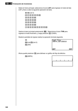 19 - 4

Evaluación de inversiones
Sobre el menú principal, seleccione el icono LIST para ingresar el modo de lista
LIST y lleve a cabo la siguiente operación de tecla.
ee(List 3)
-baaaaw
caaaw
ceaaw
ccaaw
caaaw
biaa+daaaw
Vuelva al menú principal presionando m. Seleccione el icono TVM para
ingresar el modo financiero, y luego presione 3 (CASH).
Desde la pantalla de ingreso realice la operación de tecla siguiente.
c
6(List)3(List 3)
2(IRR)

Ahora puede presionar 6 para delinear un gráfico de flujo de efectivo.
6(GRPH)

340

 