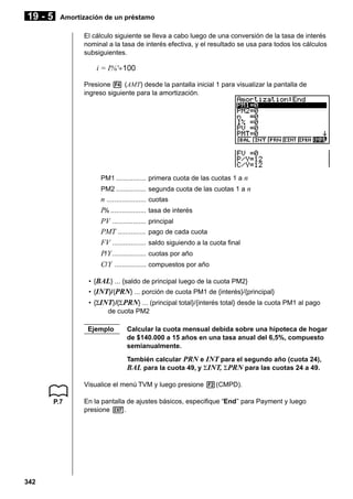 19 - 5

Amortización de un préstamo
El cálculo siguiente se lleva a cabo luego de una conversión de la tasa de interés
nominal a la tasa de interés efectiva, y el resultado se usa para todos los cálculos
subsiguientes.

i = I%'÷100
Presione 4 (AMT) desde la pantalla inicial 1 para visualizar la pantalla de
ingreso siguiente para la amortización.

PM1 ................ primera cuota de las cuotas 1 a n
PM2 ................ segunda cuota de las cuotas 1 a n

n ..................... cuotas
I% ................... tasa de interés
PV .................. principal
PMT ............... pago de cada cuota
FV .................. saldo siguiendo a la cuota final
P/ Y .................. cuotas por año
C/ Y ................. compuestos por año
• {BAL} ... {saldo de principal luego de la cuota PM2}
• {INT}/{PRN} ... porción de cuota PM1 de {interés}/{principal}
• {ΣINT}/{Σ PRN} ... (principal total}/{interés total} desde la cuota PM1 al pago
de cuota PM2
Ejemplo

Calcular la cuota mensual debida sobre una hipoteca de hogar
de $140.000 a 15 años en una tasa anual del 6,5%, compuesto
semianualmente.
También calcular PRN e INT para el segundo año (cuota 24),
BAL para la cuota 49, y ΣINT, ΣPRN para las cuotas 24 a 49.

Visualice el menú TVM y luego presione 2(CMPD).
P.7

342

En la pantalla de ajustes básicos, especifique “End” para Payment y luego
presione J.

 