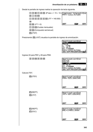 Amortización de un préstamo

19 - 5

Desde la pantalla de ingreso realice la operación de tecla siguiente.
bf*bcw (Ilº ese n = 15 × 12.)
g.fw
beaaaaw (PV = 140.000)
c
aw (FV = 0)
bcw(Cuotas mensuales)
cw(Compuesto semianual)
4( PMT)
Presionando 4( AMT) visualiza la pantalla de ingreso de amortización.

Ingrese 24 para PM1 y 49 para PM2.
cewejw

Calcule PRN.
3( PRN)

1(REPT)
2( INT)

1(REPT)
1( BAL)

343

 
