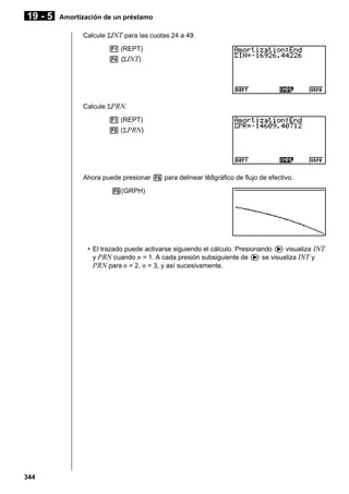 19 - 5

Amortización de un préstamo
Calcule ΣINT para las cuotas 24 a 49.
1 (REPT)
4 (Σ INT)

Calcule ΣPRN.
1 (REPT)
5 (Σ PRN)

Ahora puede presionar 6 para delinear tê8gráfico de flujo de efectivo.
6(GRPH)

• El trazado puede activarse siguiendo el cálculo. Presionando e visualiza INT
y PRN cuando n = 1. A cada presión subsiguiente de e se visualiza INT y
PRN para n = 2, n = 3, y así sucesivamente.

344

 