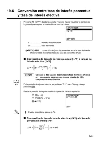 19-6

Conversión entre tasa de interés porcentual
y tasa de interés efectiva
Presione 5 (CNVT) desde la pantalla Financial 1 para visualizar la pantalla de
ingreso siguiente para la conversión de tasa de interés.

n ...................... número de compuestos
I% ................... tasa de interés
• {'EFF}/{'APR} ... conversión de {tasa de porcentaje anual a tasa de interés
efectiva}/{tasa de interés efectiva a tasa de porcentaje anual}

k Conversión de tasa de porcentaje anual (APR) a la tasa de
interés efectiva (EFF)
n

EFF = 1+
Ejemplo

P.6

APR/100
–1 × 100
n

Calcular (a dos lugares decimales) la tasa de interés efectiva
p`. una cuenta pagando una tasa de interés del 12%,
compuesto trimestralmente.

En la pantalla de ajustes básicos, especifique “Fix2” para Display y luego
presione J.
Desde la pantalla de ingreso realice la operación de tecla siguiente.
ew( n = 4)
bcw(I% = 12%)
1('EFF)

• El valor obtenido se asigna a I%.

k Conversión de tasa de interés efectiva (EFF) a la tasa de
porcentaje anual (APR)
EFF
APR = 1+
100

1
n

–1 × n ×100

345

 