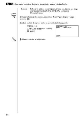 19 - 6

Conversión entre tasa de interés porcentual y tasa de interés efectiva
Ejemplo

P.6

Calcular la tasa de porcentaje anual para una cuenta que paga
una tasa de interés efectiva del 12,55%, compuesto
trimestralmente.

En la pantalla de ajustes básicos, especifique “Norm1” para Display y luego
presione J.
Desde la pantalla de ingreso realice la operación de tecla siguiente.
ew (n = 4)
bc.ffw(I% = 12,55%)
2 ('APR)

• El valor obtenido se asigna a I%.

346

 