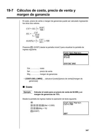 19-7

Cálculos de costo, precio de venta y
margen de ganancia
El costo, precio de venta o margen de ganancias puede ser calculado ingresando
los otros dos valores.

CST = SEL 1–
SEL =

MAR
100

CST
MAR
1–
100

MAR(%) = 1–

CST
× 100
SEL

Presione 1 (COST) desde la pantalla inicial 2 para visualizar la pantalla de
ingreso siguiente.

Cst .................. costo
Sel .................. precio de venta
Mrg ................. margen de ganancias
• {COST}/{SEL}/{MRG} ... calcula el {costo}/{precio de venta}/{margen de
ganancias}

k Costo
Ejemplo

Calcular el costo para un precio de venta de $2.000 y un
margen de ganancias de 15%.

Desde la pantalla de ingreso realice la operación de tecla siguiente.
c
caaaw(Sel = 2.000)
bfw(Mrg = 15)
1(COST)

347

 