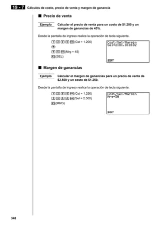 19 - 7

Cálculos de costo, precio de venta y margen de ganancia

k Precio de venta
Ejemplo

Calcular el precio de venta para un costo de $1.200 y un
margen de ganancias de 45%.

Desde la pantalla de ingreso realice la operación de tecla siguiente.
bcaaw(Cst = 1.200)
c
efw(Mrg = 45)
2(SEL)

k Margen de ganancias
Ejemplo

Calcular el margen de ganancias para un precio de venta de
$2.500 y un costo de $1.250.

Desde la pantalla de ingreso realice la operación de tecla siguiente.
bcfaw(Cst = 1.250)
cfaaw(Sel = 2.500)
3(MRG)

348

 