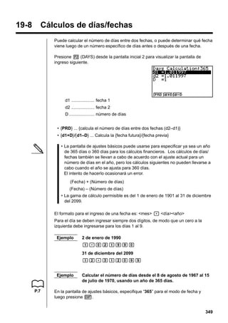 19-8

Cálculos de días/fechas
Puede calcular el número de días entre dos fechas, o puede determinar qué fecha
viene luego de un número específico de días antes o después de una fecha.
Presione 2 (DAYS) desde la pantalla inicial 2 para visualizar la pantalla de
ingreso siguiente.

d1 ................... fecha 1
d2 ................... fecha 2
D ..................... número de días
• {PRD} ... {calcula el número de días entre dos fechas (d2–d1)}
• {d1+D}/{d1–D} ... Calcula la {fecha futura}/{fecha previa}
• La pantalla de ajustes básicos puede usarse para especificar ya sea un año
de 365 días o 360 días para los cálculos financieros. Los cálculos de días/
fechas también se llevan a cabo de acuerdo con el ajuste actual para un
número de días en el año, pero los cálculos siguientes no pueden llevarse a
cabo cuando el año se ajusta para 360 días.
El intento de hacerlo ocasionará un error.
(Fecha) + (Número de días)
(Fecha) – (Número de días)
• La gama de cálculo permisible es del 1 de enero de 1901 al 31 de diciembre
del 2099.
El formato para el ingreso de una fecha es: <mes> . <día><año>
Para el día se deben ingresar siempre dos dígitos, de modo que un cero a la
izquierda debe ingresarse para los días 1 al 9.
Ejemplo

2 de enero de 1990
b.acbjja
31 de diciembre del 2099
bc.dbcajj

Ejemplo

P.7

Calcular el número de días desde el 8 de agosto de 1967 al 15
de julio de 1970, usando un año de 365 días.

En la pantalla de ajustes básicos, especifique “365” para el modo de fecha y
luego presione J.
349

 