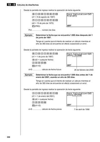 19 - 8

Cálculos de días/fechas
Desde la pantalla de ingreso realice la operación de tecla siguiente.
i.aibjghw
(d1 = 8 de agosto de 1967)
h.bfbjhaw
(d2 = 15 de julio de 1970)
1(PRD)
Prd .................. número de días
Ejemplo

Determinar la fecha que se encuentra 1.000 días después del 1
de junio de 1997.
Tenga en cuenta que el intento de realizar un cálculo mientras el
año de 360 días se encuentra en efecto ocasionará un error.

Desde la pantalla de ingreso realice la operación de tecla siguiente.
g.abbjjhw
(d1 = 1 de junio de 1997)
c(d2 = cualquier fecha)
baaaw
2(d1+D)
d+D ................. cálculo de fecha futura
Ejemplo

26 de febrero del 2000

Determinar la fecha que se encuentra 1.000 días antes del 1 de
enero del 2001, usando un año de 365 días.
Tenga en cuenta que el intento de realizar un cálculo mientras el
año de 360 días se encuentra en efecto ocasionará un error.

Desde la pantalla de ingreso realice la operación de tecla siguiente.
b.abcaabw
(d1 = 1 de enero del 2001)
c(d2 = cualquier fecha)
baaaw
3(d1–D)
d–D ................. cálculo de fecha previa

350

7 de abril de 1998

 