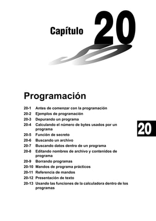 Capítulo

Programación
20-1
20-2
20-3
20-4
20-5
20-6
20-7
20-8
20-9
20-10
20-11
20-12
20-13

Antes de comenzar con la programación
Ejemplos de programación
Depurando un programa
Calculando el número de bytes usados por un
programa
Función de secreto
Buscando un archivo
Buscando datos dentro de un programa
Editando nombres de archivo y contenidos de
programa
Borrando programas
Mandos de programa prácticos
Referencia de mandos
Presentación de texto
Usando las funciones de la calculadora dentro de los
programas

20

 