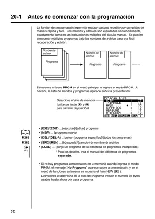 20-1

Antes de comenzar con la programación
La función de programación le permite realizar cálculos repetitivos y complejos de
manera rápida y fácil. Los mandos y cálculos son ejecutados secuencialmente,
exactamente como en las instrucciones múltiples del cálculo manual. Se pueden
almacenar múltiples programas bajo los nombres de archivo para una fácil
recuperación y edición.
Nombre de
archivo

Nombre de
archivo

Programa

Programa

Nombre de
archivo

Programa

Seleccione el icono PRGM en el menú principal e ingrese el modo PRGM. Al
hacerlo, la lista de mandos y programas aparece sobre la presentación.
Seleccione el área de memoria
(utilice las teclas f y c
para cambiar de posición).

• {EXE}/{EDIT} ... {ejecutar}/{editar} programa
• {NEW} ... {programa nuevo}
P.368

• {DEL}/{DEL·A} ... borrar {programa específico}/{todos los programas}

P.362

• {SRC}/{REN} ... {búsqueda}/{cambio} de nombre de archivo
• {LOAD} ... {carga un programa de la biblioteca de programas incorporada}

CFX

* Para los detalles, vea el manual de biblioteca de programas
separado.
• Si no hay programas almacenados en la memoria cuando ingresa el modo
PRGM, el mensaje “No Programs” aparece sobre la presentación, y en el
menú de funciones solamente se muestra el ítem NEW (3).
Los valores a la derecha de la lista de programa indican el número de bytes
usados hasta ahora por cada programa.

352

 
