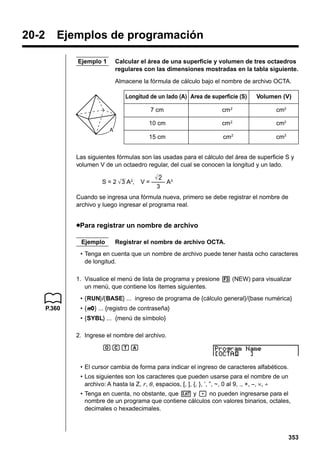 20-2

Ejemplos de programación
Ejemplo 1

Calcular el área de una superficie y volumen de tres octaedros
regulares con las dimensiones mostradas en la tabla siguiente.
Almacene la fórmula de cálculo bajo el nombre de archivo OCTA.
Longitud de un lado (A) Area de superficie (S)

Volumen (V)

7 cm

cm 2

cm3

10 cm

cm 2

cm3

15 cm

cm2

cm3

A

Las siguientes fórmulas son las usadas para el cálculo del área de superficie S y
volumen V de un octaedro regular, del cual se conocen la longitud y un lado.
S = 2 3 A2,

2
V = –––– A3
3

Cuando se ingresa una fórmula nueva, primero se debe registrar el nombre de
archivo y luego ingresar el programa real.

uPara registrar un nombre de archivo
Ejemplo

Registrar el nombre de archivo OCTA.

• Tenga en cuenta que un nombre de archivo puede tener hasta ocho caracteres
de longitud.
1. Visualice el menú de lista de programa y presione 3 (NEW) para visualizar
un menú, que contiene los ítemes siguientes.
• {RUN}/{BASE} ... ingreso de programa de {cálculo general}/{base numérica}
P.360

• {Q} ... {registro de contraseña}
Q
• {SYBL} ... {menú de símbolo}
2. Ingrese el nombre del archivo.
OCTA
• El cursor cambia de forma para indicar el ingreso de caracteres alfabéticos.
• Los siguientes son los caracteres que pueden usarse para el nombre de un
archivo: A hasta la Z, r, θ , espacios, [, ], {, }, ’, ”, ~, 0 al 9, ., +, –, ×, ÷
• Tenga en cuenta, no obstante, que v y . no pueden ingresarse para el
nombre de un programa que contiene cálculos con valores binarios, octales,
decimales o hexadecimales.

353

 
