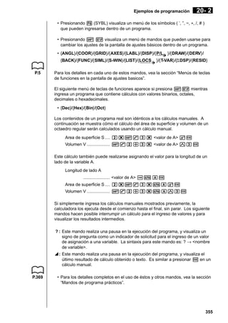 Ejemplos de programación

20- 2

• Presionando 6 (SYBL) visualiza un menú de los símbolos ( ’, ”, ~, *, /, # )
que pueden ingresarse dentro de un programa.
• Presionando ! Z visualiza un menú de mandos que pueden usarse para
cambiar los ajustes de la pantalla de ajustes básicos dentro de un programa.
• {ANGL}/{COOR}/{GRID}/{AXES}/{LABL}/{DISP}/{P/L
{BACK}/{FUNC}/{SIML}/{S-WIN}/{LIST}/{LOCS
P.5

}/{DRAW}/{DERV}/

}/{T-VAR}/{ΣDSP}/{RESID}

Para los detalles en cada uno de estos mandos, vea la sección “Menús de teclas
de funciones en la pantalla de ajustes basicos”.
El siguiente menú de teclas de funciones aparece si presiona !Z mientras
ingresa un programa que contiene cálculos con valores binarios, octales,
decimales o hexadecimales.
• {Dec}/{Hex}/{Bin}/{Oct}
Los contenidos de un programa real son idénticos a los cálculos manuales. A
continuación se muestra cómo el cálculo del área de superficie y volumen de un
octaedro regular serán calculados usando un cálculo manual.
Area de superficie S .... c*!9d* <valor de A> xw
Volumen V ................... !9c/d* <valor de A> Mdw
Este cálculo también puede realizarse asignando el valor para la longitud de un
lado de la variable A.
Longitud de lado A
...................... <valor de A> aaAw
Area de superficie S .... c*!9d*aAxw
Volumen V ................... !9c/d*aAMdw
Si simplemente ingresa los cálculos manuales mostrados previamente, la
calculadora los ejecuta desde el comienzo hasta el final, sin parar. Los siguiente
mandos hacen posible interrumpir un cálculo para el ingreso de valores y para
visualizar los resultados intermedios.
? : Este mando realiza una pausa en la ejecución del programa, y visualiza un
signo de pregunta como un indicador de solicitud para el ingreso de un valor
de asignación a una variable. La sintaxis para este mando es: ? → <nombre
de variable>.
^ : Este mando realiza una pausa en la ejecución del programa, y visualiza el
último resultado de cálculo obtenido o texto. Es similar a presionar w en un
cálculo manual.

P.369

• Para los detalles completos en el uso de éstos y otros mandos, vea la sección
“Mandos de programa prácticos”.

355

 