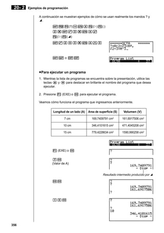 20- 2

Ejemplos de programación
A continuación se muestran ejemplos de cómo se usan realmente los mandos ? y
^.
!W4(?)aaA6(g)5(:)
c*!9d*aAx
6(g)5(^)
!9c/d*aAMd

!Q o JJ

u Para ejecutar un programa
1. Mientras la lista de programas se encuentra sobre la presentación, utilice las
teclas f y c para destacar en brillante el nombre del programa que desea
ejecutar.
2. Presione 1 (EXE) o w para ejecutar el programa.
Veamos cómo funciona el programa que ingresamos anteriormente.
Longitud de un lado (A)

Area de superficie (S)

Volumen (V)

7 cm

2

169,7409791 cm

161,6917506 cm3

10 cm

346,4101615 cm2

471,4045208 cm3

15 cm

779,4228634 cm2

1590,990258 cm3

1 (EXE) o w
hw
(Valor de A)
Resultado intermedio producido por ^

ww

baw

356

 