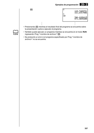 Ejemplos de programación

20- 2

w

·
·
·
·
·
·
·
·
·
·
·
·
• Presionando w mientras el resultado final del programa se encuentra sobre
la presentación vuelve a ejecutar el programa.
P.378

• También puede ejecutar un programa mientras se encuentra en el modo RUN
ingresando: Prog ”<nombre de archivo>” w.
• Se producirá un error si el programa especificado por Prog ”<nombre de
archivo>” no se encuentra.

357

 