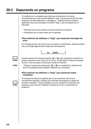 20-3

Depurando un programa
Un problema en un programa que hace que el programa no funcione
correctamente es lo que se llama defecto o “bug”, y el proceso de eliminar tales
programas se llama depurado o “debugging”. Cualquiera de los síntomas
siguientes indica que el programa contiene “bugs” y que se requiere de un
depurado.
• Mensaje de error que aparece cuando se ejecuta el programa.
• Resultados que no están dentro de lo esperado.

u Para eliminar los defectos o “bugs” que ocasionan mensajes de
error
Un mensaje de error, tal como el que se muestra a continuación, aparece siempre
que ocurre algo ilegal durante la ejecución del programa.

P.436
P.360

Cuando aparece tal mensaje, presione d o e para visualizar la ubicación en
donde se genera el error, junto con el cursor. Compruebe la “Tabla de mensajes
de error”, para los pasos a tomar para corregir la situación.
• Tenga en cuenta que presionando d o e no visualizará la ubicación del
error si el programa está protegido mediante una contraseña.

u Para eliminar los defectos o “bugs” que ocasionan malos
resultados

P.365

358

Si el programa produce resultados que no se encuentran dentro de lo
normalmente esperado, verifique los contenidos del programa y realice los
cambios necesarios. Para los detalles en cómo cambiar los contenidos del
programa, vea la sección “Editando nombres de archivo y contenidos de
programa”.

 