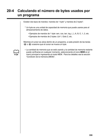 20-4

Calculando el número de bytes usados por
un programa
Existen dos tipos de mandos: mandos de 1 byte* y mandos de 2 bytes*.
* Un byte es una unidad de capacidad de memoria que puede usarse para el
almacenamiento de datos.
• Ejemplos de mandos de 1 byte: sen, cos, tan, log, (, ), A, B, C, 1, 2, etc.
• Ejemplos de mandos de 2 bytes: Lbl 1, Goto 2, etc.
Mientras el cursor se ubica dentro de un programa, a cada presión de las teclas
d o e ocasiona que el cursor se mueva un byte.

P.24

• La cantidad de memoria que se está usando y la cantidad de memoria restante
puede verificarse en cualquier momento, seleccionando el icono MEM en el
menú principal e ingresando el modo MEM. Para los detalles vea la sección
“Condición de la memoria (MEM)”.

359

 