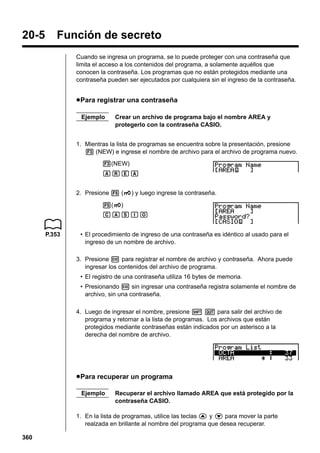 20-5

Función de secreto
Cuando se ingresa un programa, se lo puede proteger con una contraseña que
limita el acceso a los contenidos del programa, a solamente aquéllos que
conocen la contraseña. Los programas que no están protegidos mediante una
contraseña pueden ser ejecutados por cualquiera sin el ingreso de la contraseña.

u Para registrar una contraseña
Ejemplo

Crear un archivo de programa bajo el nombre AREA y
protegerlo con la contraseña CASIO.

1. Mientras la lista de programas se encuentra sobre la presentación, presione
3 (NEW) e ingrese el nombre de archivo para el archivo de programa nuevo.
3(NEW)
AREA
2. Presione 5 (Q) y luego ingrese la contraseña.
5(Q)
CASIO
P.353

• El procedimiento de ingreso de una contraseña es idéntico al usado para el
ingreso de un nombre de archivo.
3. Presione w para registrar el nombre de archivo y contraseña. Ahora puede
ingresar los contenidos del archivo de programa.
• El registro de una contraseña utiliza 16 bytes de memoria.
• Presionando w sin ingresar una contraseña registra solamente el nombre de
archivo, sin una contraseña.
4. Luego de ingresar el nombre, presione ! Q para salir del archivo de
programa y retornar a la lista de programas. Los archivos que están
protegidos mediante contraseñas están indicados por un asterisco a la
derecha del nombre de archivo.

u Para recuperar un programa
Ejemplo

Recuperar el archivo llamado AREA que está protegido por la
contraseña CASIO.

1. En la lista de programas, utilice las teclas f y c para mover la parte
realzada en brillante al nombre del programa que desea recuperar.
360

 