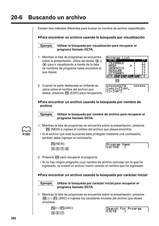 20-6

Buscando un archivo
Existen tres métodos diferentes para buscar un nombre de archivo especificado.

u Para encontrar un archivo usando la búsqueda por visualización
Ejemplo

Utilizar la búsqueda por visualización para recuperar el
programa llamado OCTA.

1. Mientras la lista de programas se encuentra
sobre la presentación, utilice las teclas f y
c para ir visualizando a través de la lista
de nombres de programa hasta encontrar el
que desea.
2
2. Cuando la parte destacada en brillante se
ubica sobre el nombre del archivo que
desea, presione 2 (EDIT) para recuperarlo.

u Para encontrar un archivo usando la búsqueda por nombre de
archivo
Ejemplo

Utilizar la búsqueda por nombre de archivo para recuperar el
programa llamado OCTA.

1. Mientras la lista de programas se encuentra sobre la presentación, presione
3 (NEW) e ingrese el nombre del archivo que desea encontrar.
P.360

• Si el archivo que está buscando está protegido mediante una contraseña,
también debe ingresar la contraseña.
3(NEW)
OCTA
2. Presione w para recuperar el programa.
• Si no hay ningún programa cuyo nombre de archivo coincida con lo que ha
ingresado, se creará un archivo nuevo usando el nombre que ha ingresado.

u Para encontrar un archivo usando la búsqueda por carácter inicial
Ejemplo

Utilizar la búsqueda por carácter inicial para recuperar el
programa llamado OCTA.

1. Mientras la lista de programas se encuentra sobre la presentación, presione
6 (g) 1 (SRC) e ingrese los caracteres iniciales del archivo que desea
encontrar.
6(g)1(SRC)
OCT
362

 