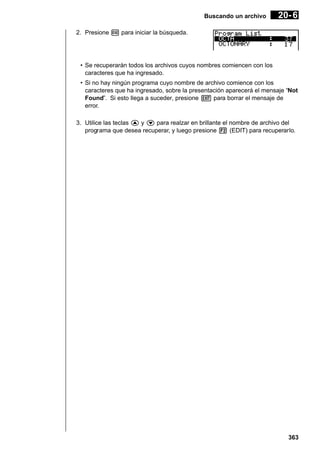 Buscando un archivo

20- 6

2. Presione w para iniciar la búsqueda.

• Se recuperarán todos los archivos cuyos nombres comiencen con los
caracteres que ha ingresado.
• Si no hay ningún programa cuyo nombre de archivo comience con los
caracteres que ha ingresado, sobre la presentación aparecerá el mensaje “Not
Found”. Si esto llega a suceder, presione J para borrar el mensaje de
error.
3. Utilice las teclas f y c para realzar en brillante el nombre de archivo del
programa que desea recuperar, y luego presione 2 (EDIT) para recuperarlo.

363

 