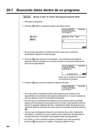 20-7

Buscando datos dentro de un programa
Ejemplo

Buscar la letra “A” dentro del programa llamado OCTA.

1. Recupere el programa.
2. Presione 3 (SRC) e ingrese los datos que desea buscar.

3(SRC)
aA

• No se puede especificar el símbolo de línea nueva (_) o mando de
presentación (^) para el dato buscado.
3. Presione w para comenzar la búsqueda. Los contenidos del programa
aparecen sobre la pantalla con el cursor ubicado en la primera instancia del
dato que ha especificado.

Indica que la operación de búsqueda
se encuentra en progreso.

4. Presione w para buscar la siguiente instancia del dato.

• Si no hay partes coincidentes dentro del programa para el dato que ha
especificado, los contenidos del programa aparecen con el cursor ubicado en
el punto desde el cual ha comenzado la búsqueda.
• Una vez que los contenidos del programa se encuentran sobre la pantalla,
puede usar las teclas de cursor para mover el cursor a otra posición antes de
buscar la siguiente instancia del dato. Solamente la parte del programa que
comienza desde la ubicación de cursor actual es buscada cuando se presiona
w.
• Una vez que la búsqueda encuentra una instancia de su dato, ingresando
caracteres o moviendo el cursor ocasiona que la operación de búsqueda se
cancele (borrando el indicador de búsqueda desde la presentación).
• Si comete un error mientras ingresa caracteres que está buscando,
presione A para borrar su ingreso y reingresar desde el inicio.
364

 