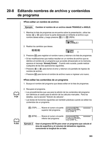 20-8

Editando nombres de archivo y contenidos
de programa
u Para editar un nombre de archivo
Ejemplo

Cambiar el nombre de un archivo desde TRIANGLE a ANGLE.

1. Mientras la lista de programas se encuentra sobre la presentación, utilice las
teclas f y c para mover la parte destacada en brillante al archivo cuyo
nombre desea editar, y luego presione 6 (g) 2 (REN).

2. Realice los cambios que desea.
DDD
3. Presione w para registrar el nombre nuevo y retornar a la lista de programas.
• Si las modificaciones que realiza resultan en un nombre de archivo que es
idéntico al nombre de un programa que ya existe almacenado en la memoria,
aparece el mensaje “Already Exists”. Cuando esto suceda, puede realizar
cualquiera de las dos operaciones siguientes.
• Presione e o d para borrar el error y retornar a la pantalla de ingreso de
nombre de archivo.
• Presione A para borrar el nombre de archivo nuevo e ingresar uno nuevo.

u Para editar los contenidos de un programa
1. Busque el nombre del programa que desea editar en la lista de programas.
2. Recupere el programa.

P.20

• Los procedimientos que usa para la edición de los contenidos del programa
son idénticos al usado para la edición de los cálculos manuales. Para los
detalles, vea la sección “Edición de cálculos”.
• Las teclas de funciones siguientes son también prácticas cuando se editan los
contenidos de un programa.
1 (TOP) ....... Mueve el cursor a la parte
superior del programa.
2 (BTM) ....... Mueve el cursor a la parte
inferior del programa.

P.353

Ejemplo 2

Usar el programa OCTA para crear un programa que calcule el
área de superficie y el volumen de tetraedros regulares,
conociendo la longitud de un lado.

365

 