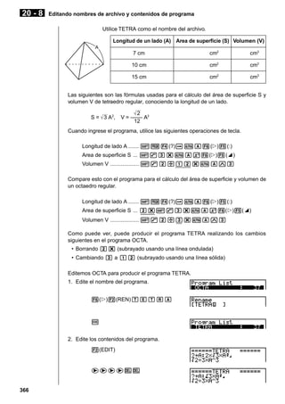 20 - 8

Editando nombres de archivo y contenidos de programa
Utilice TETRA como el nombre del archivo.
Longitud de un lado (A) Area de superficie (S) Volumen (V)
A

7 cm

cm2

cm3

10 cm

cm2

cm3

15 cm

cm2

cm3

Las siguientes son las fórmulas usadas para el cálculo del área de superficie S y
volumen V de tetraedro regular, conociendo la longitud de un lado.
S = 3 A2,

2
V = –––– A3
12

Cuando ingrese el programa, utilice las siguientes operaciones de tecla.
Longitud de lado A ....... !W4(?)aaA6(g)5(:)
Area de superficie S ... !9d*aAx6(g)5(^)
Volumen V ................... !9c/bc*aAMd
Compare esto con el programa para el cálculo del área de superficie y volumen de
un octaedro regular.
Longitud de lado A ....... !W4(?)aaA6(g)5(:)
Area de superficie S ... c*!9d*aAx6(g)5(^)
Volumen V ................... !9c/d*aAMd
Como puede ver, puede producir el programa TETRA realizando los cambios
siguientes en el programa OCTA.
• Borrando c* (subrayado usando una línea ondulada)
• Cambiando d a bc (subrayado usando una línea sólida)
Editemos OCTA para producir el programa TETRA.
1. Edite el nombre del programa.
6(g)2(REN)TETRA

w
2. Edite los contenidos del programa.
2(EDIT)

eeeeDD

366

 