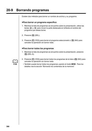 20-9

Borrando programas
Existen dos métodos para borrar un nombre de archivo y su programa.

u Para borrar un programa específico
1. Mientras la lista de programas se encuentra sobre la presentación, utilice las
teclas f y c para mover la parte destacada en brillante al nombre del
programa que desea borrar.
2. Presione 4 (DEL).
3. Presione 1 (YES) para borrar el programa seleccionado o 6 (NO) para
cancelar la operación sin borrar nada.

u Para borrar todos los programas
1. Mientras la lista de programas se encuentra sobre la presentación, presione
5 (DEL·A).
2. Presione 1 (YES) para borrar todos los programas de la lista o6 (NO) para
cancelar la operación sin borrar nada.
P.26

368

• También puede borrar todos los programas usando el modo MEM. Para los
detalles vea la sección “Borrando los contenidos de la memoria”.

 