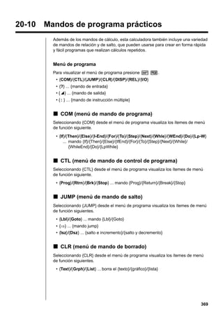 20-10

Mandos de programa prácticos
Además de los mandos de cálculo, esta calculadora también incluye una variedad
de mandos de relación y de salto, que pueden usarse para crear en forma rápida
y fácil programas que realizan cálculos repetidos.

Menú de programa
Para visualizar el menú de programa presione ! W.
• {COM}/{CTL}/{JUMP}/{CLR}/{DISP}/{REL}/{I/O}
• {?} ... {mando de entrada}
• {^} ... {mando de salida}
• { : } ... {mando de instrucción múltiple}

k COM (menú de mando de programa)
Seleccionando {COM} desde el menú de programa visualiza los ítemes de menú
de función siguiente.
• {If}/{Then}/{Else}/{I-End}/{For}/{To}/{Step}/{Next}/{Whle}/{WEnd}/{Do}/{Lp-W}
... mando {If}/{Then}/{Else}/{IfEnd}/{For}/{To}/{Step}/{Next}/{While}/
{WhileEnd}/{Do}/{LpWhile}

k CTL (menú de mando de control de programa)
Seleccionando {CTL} desde el menú de programa visualiza los ítemes de menú
de función siguiente.
• {Prog}/{Rtrn}/{Brk}/{Stop} ... mando {Prog}/{Return}/{Break}/{Stop}

k JUMP (menú de mando de salto)
Seleccionando {JUMP} desde el menú de programa visualiza los ítemes de menú
de función siguientes.
• {Lbl}/{Goto} ... mando {Lbl}/{Goto}
• {⇒} ... {mando jump}
• {Isz}/{Dsz} ... {salto e incremento}/{salto y decremento}

k CLR (menú de mando de borrado)
Seleccionando {CLR} desde el menú de programa visualiza los ítemes de menú
de función siguientes.
• {Text}/{Grph}/{List} ... borra el {texto}/{gráfico}/{lista}

369

 