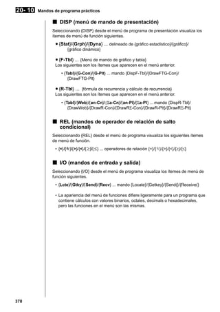 20- 10

Mandos de programa prácticos

k DISP (menú de mando de presentación)
Seleccionando {DISP} desde el menú de programa de presentación visualiza los
ítemes de menú de función siguientes.

u {Stat}/{Grph}/{Dyna} ... delineado de {gráfico estadístico}/{gráfico}/
{gráfico dinámico}

u {F-Tbl} ... {Menú de mando de gráfico y tabla}
Los siguientes son los ítemes que aparecen en el menú anterior.
• {Tabl}/{G-Con}/{G-Plt} ... mando {DispF-Tbl}/{DrawFTG-Con}/
{DrawFTG-Plt}

u {R-Tbl} ... {fórmula de recurrencia y cálculo de recurrencia}
Los siguientes son los ítemes que aparecen en el menú anterior.
• {Tabl}/{Web}/{an-Cn}/{Σa-Cn}/{an-Pl}/{Σa-Pl} ... mando {DispR-Tbl}/
{DrawWeb}/{DrawR-Con}/{DrawRΣ-Con}/{DrawR-Plt}/{DrawRΣ-Plt}

k REL (mandos de operador de relación de salto
condicional)
Seleccionando {REL} desde el menú de programa visualiza los siguientes ítemes
de menú de función.
• {=}/{G }/{>}/{<}/{ ≥ }/{ ≤ } ... operadores de relación {=}/{G}/{>}/{<}/{≥}/{≤}
G

k I/O (mandos de entrada y salida)
Seleccionando {I/O} desde el menú de programa visualiza los ítemes de menú de
función siguientes.
• {Lcte}/{Gtky}/{Send}/{Recv} ... mando {Locate}/{Getkey}/{Send(}/{Receive(}
• La apariencia del menú de funciones difiere ligeramente para un programa que
contiene cálculos con valores binarios, octales, decimals o hexadecimales,
pero las funciones en el menú son las mismas.

370

 