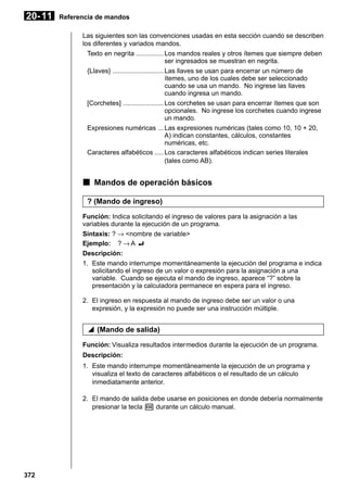 20- 11

Referencia de mandos
Las siguientes son las convenciones usadas en esta sección cuando se describen
los diferentes y variados mandos.
Texto en negrita ............... Los mandos reales y otros ítemes que siempre deben
ser ingresados se muestran en negrita.
{Llaves} ............................Las llaves se usan para encerrar un número de
ítemes, uno de los cuales debe ser seleccionado
cuando se usa un mando. No ingrese las llaves
cuando ingresa un mando.
[Corchetes] ...................... Los corchetes se usan para encerrar ítemes que son
opcionales. No ingrese los corchetes cuando ingrese
un mando.
Expresiones numéricas ... Las expresiones numéricas (tales como 10, 10 + 20,
A) indican constantes, cálculos, constantes
numéricas, etc.
Caracteres alfabéticos ..... Los caracteres alfabéticos indican series literales
(tales como AB).

k Mandos de operación básicos
? (Mando de ingreso)
Función: Indica solicitando el ingreso de valores para la asignación a las
variables durante la ejecución de un programa.
Sintaxis: ? → <nombre de variable>
Ejemplo: ? → A _
Descripción:
1. Este mando interrumpe momentáneamente la ejecución del programa e indica
solicitando el ingreso de un valor o expresión para la asignación a una
variable. Cuando se ejecuta el mando de ingreso, aparece “?” sobre la
presentación y la calculadora permanece en espera para el ingreso.
2. El ingreso en respuesta al mando de ingreso debe ser un valor o una
expresión, y la expresión no puede ser una instrucción múltiple.

^ (Mando de salida)
Función: Visualiza resultados intermedios durante la ejecución de un programa.
Descripción:
1. Este mando interrumpe momentáneamente la ejecución de un programa y
visualiza el texto de caracteres alfabéticos o el resultado de un cálculo
inmediatamente anterior.
2. El mando de salida debe usarse en posiciones en donde debería normalmente
presionar la tecla w durante un cálculo manual.

372

 
