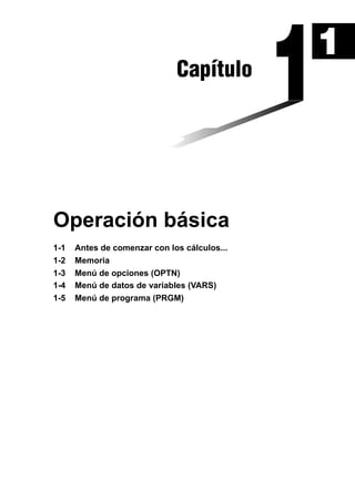Capítulo

Operación básica
1-1
1-2
1-3
1-4
1-5

Antes de comenzar con los cálculos...
Memoria
Menú de opciones (OPTN)
Menú de datos de variables (VARS)
Menú de programa (PRGM)

1

 