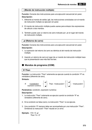 Referencia de mandos

20- 11

: (Mando de instrucción múltiple)
Función: Conecta dos instrucciones para una ejecución secuencial sin parar.
Descripción:
1. Diferente al mando de salida (^), las instrucciones conectadas con el mando
de instrucción múltiple se ejecutan sin parar.
2. El mando de instrucción múltiple puede usarse para enlazar dos expresiones
de cálculo o dos mandos.
3. También puede usar un retorno de carro indicado por _ en lugar del mando
de instrucción múltiple.

_ (Retorno de carro)
Función: Conecta dos instrucciones para una ejecución secuencial sin parar.
Descripción:
1. La operación del retorno de carro es idéntica al del mando de instrucción
múltiple.
2. Usando un retorno de carro en lugar de un mando de instrucción múltiple hace
que la presentación sea más fácil de leer.

k Mandos de programa (COM)
If~Then
Función: La instrucción “Then” solamente se ejecuta cuando la condición “If” es
verdadera (diferente de cero).
Sintaxis:
If

<condición>
expresión numérica

_
:
^

Then <instrucción>

_
:
^

<instrucción>

Parámetros: condición, expresión numérica
Descripción:
1. La instrucción “Then” solamente se ejecuta cuando la condición “If” es
verdadera (diferente de cero).
2. Si la condición es falsa (cero), la instrucción “Then” no se ejecuta.
3. Una condición “If” siempre debe ser acompañada por una instrucción “Then”.
Omitiendo la instrucción “Then” resulta en un error.
Ejemplo: If A = 0 _
Then ”A = 0”

373

 
