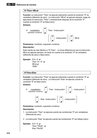 20- 11

Referencia de mandos

If~Then~IfEnd
Función: La instrucción “Then” se ejecuta solamente cuando la condición “If” es
verdadera (diferente de cero). La instrucción “IfEnd” se ejecuta siempre: luego de
ejecutarse la instrucción “Then” o directamente después de la condición “If”
cuando la condición “If” es falsa (cero).
Sintaxis:
If

<condición>
expresión numérica

_
:
^

Then <instrucción>
_
:
^

<instrucción>

_
:
^

IfEnd

Parámetros: condición, expresión numérica
Descripción:
Este mando es casi idéntico a “If~Then”. La única diferencia es que la instrucción
IfEnd se ejecuta siempre, sin tener en cuenta si la condición “If” es verdadera
(diferente de cero) o falsa (cero).
Ejemplo: If A = 0 _
Then ”A = 0” _
IfEnd_
”END”

If-Then-Else
Función: La instrucción “Then” se ejecuta solamente cuando la condición “If” es
verdadera (diferente de cero). La instrucción “Else” se ejecuta cuando la
condición “If” es falsa (cero).
Sintaxis:
If

<condición>
expresión numérica

_
:
^

_
:
^

Then <instrucción>

Else <instrucción>

_
:
^

_
:
^

<instrucción>

<instrucción>

Parámetros: condición, expresión numérica
Descripción:
1. La instrucción “Then” se ejecuta cuando las condiciones “If” son verdaderas
(diferente de cero).
2. La instrucción “Else” se ejecuta cuando las condiciones “If” son falsas (cero).
Ejemplo: If A = 0 _
Then ”TRUE” _
Else ”FALSE”
374

 
