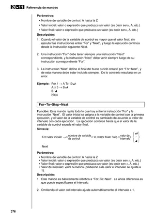 20- 11

Referencia de mandos
Parámetros:
• Nombre de variable de control: A hasta la Z
• Valor inicial: valor o expresión que produzca un valor (es decir senx, A, etc.)
• Valor final: valor o expresión que produzca un valor (es decir senx, A, etc.)
Descripción:
1. Cuando el valor de la variable de control es mayor que el valor final, sin
ejecutar las instrucciones entre “For” y “Next”, y luego la ejecución continúa
desde la instrucción siguiente Next.
2. Una instrucción “For” debe tener siempre una instrucción “Next”
correspondiente, y la instrucción “Next” debe venir siempre luego de su
instrucción correspondiente “For”.
3. La instrucción “Next” define el final del bucle o ciclo creado por “For~Next”, y
de esta manera debe estar incluída siempre. De lo contrario resultará en un
error.
Ejemplo: For 1 → A To 10_
A × 3 → B_
B^
Next

For~To~Step~Next
Función: Este mando repite todo lo que hay entre la instrucción “For” y la
instrucción “Next”. El valor inicial se asigna a la variable de control con la primera
ejecución, y el valor de la variable de control es cambiado de acuerdo al valor de
intervalo con cada ejecución. La ejecución continúa hasta que el valor de la
variable de control excede el valor final.
Sintaxis:
_
For <valor inicial> → < nombre de variable > To <valor final> Step < valor de > :
de control
intervalo
^
Next
Parámetros:
• Nombre de variable de control: A hasta la Z
• Valor inicial: valor o expresión que produzca un valor (es decir sen x, A, etc.)
• Valor final: valor o expresión que produzca un valor (es decir sen x, A, etc.)
• Valor de intervalo: valor numérico (omitiendo este valor el intervalo se ajusta a
1).
Descripción:
1. Este mando es básicamente idéntico a “For~To~Next”. La única diferencia es
que puede especificarse el intervalo.
2. Omitiendo el valor del intervalo ajusta automáticamente el intervalo a 1.

376

 
